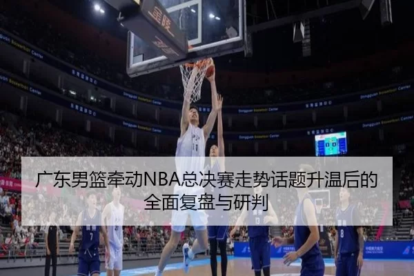 广东男篮牵动NBA总决赛走势话题升温后的全面复盘与研判