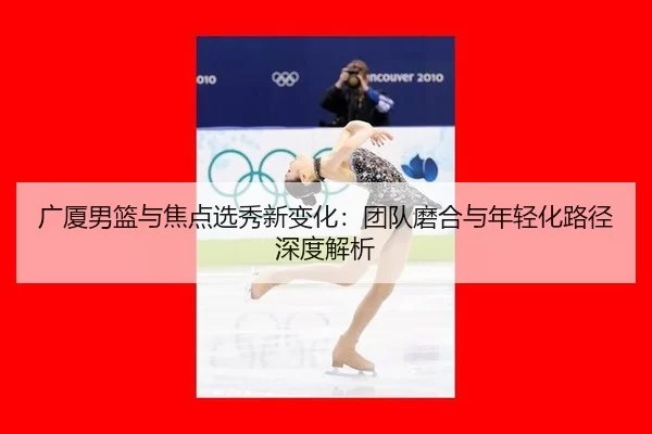 广厦男篮与焦点选秀新变化：团队磨合与年轻化路径深度解析