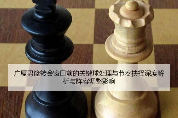 广厦男篮转会窗口前的关键球处理与节奏抉择深度解析与阵容调整影响