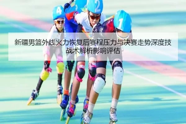 新疆男篮外线火力恢复后赛程压力与决赛走势深度技战术解析影响评估