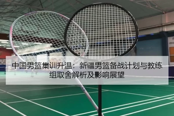 中国男篮集训升温：新疆男篮备战计划与教练组取舍解析及影响展望