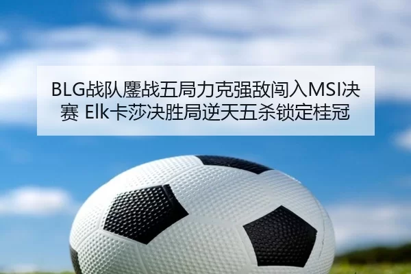 BLG战队鏖战五局力克强敌闯入MSI决赛 Elk卡莎决胜局逆天五杀锁定桂冠